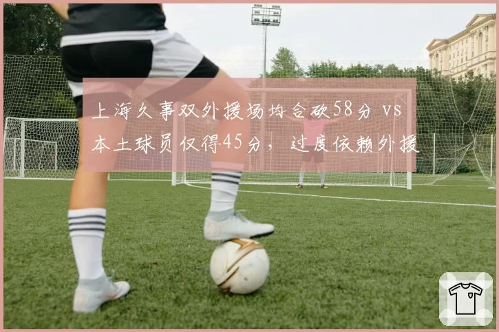 上海久事双外援场均合砍58分 vs 本土球员仅得45分，过度依赖外援埋下隐患