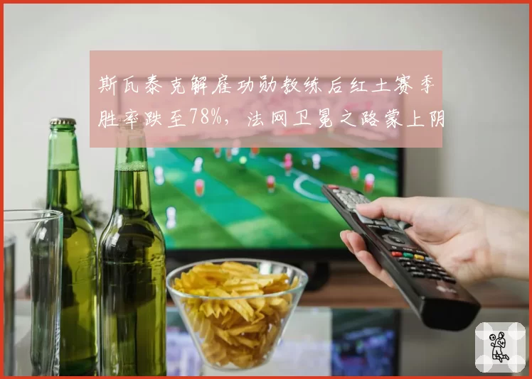 斯瓦泰克解雇功勋教练后红土赛季胜率跌至78%，法网卫冕之路蒙上阴影