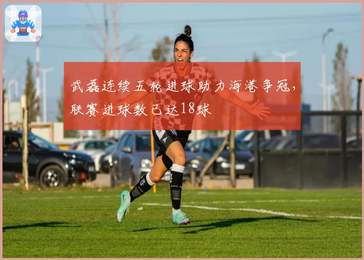 武磊连续五轮进球助力海港争冠,联赛进球数已达18球