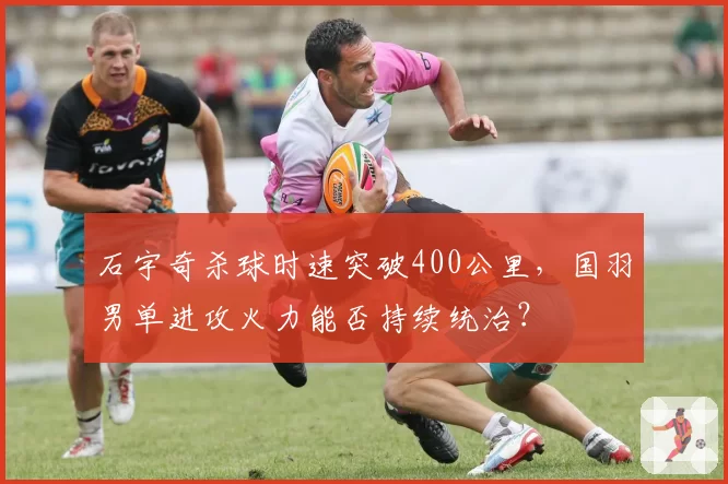 石宇奇杀球时速突破400公里，国羽男单进攻火力能否持续统治？