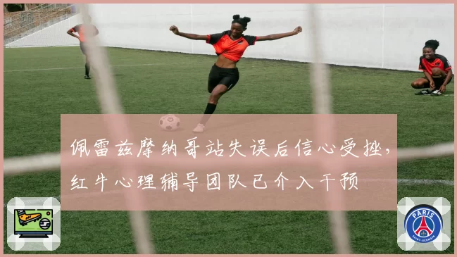 佩雷兹摩纳哥站失误后信心受挫，红牛心理辅导团队已介入干预