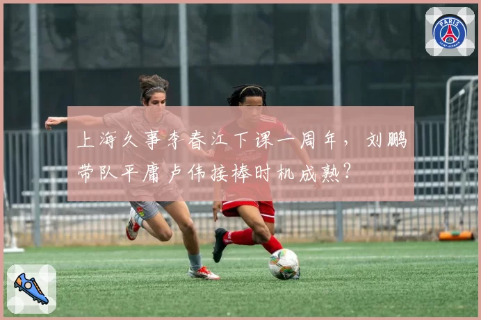 上海久事李春江下课一周年,刘鹏带队平庸卢伟接棒时机成熟?