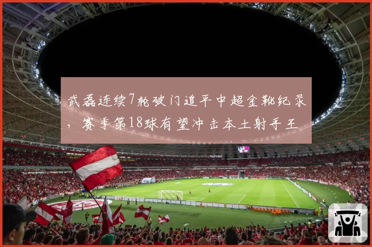 武磊连续7轮破门追平中超金靴纪录，赛季第18球有望冲击本土射手王