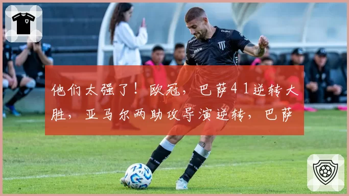 他们太强了！欧冠，巴萨4 1逆转大胜，亚马尔两助攻导演逆转，巴萨豪取10连胜，把“魔鬼主场”变成巴萨主场
