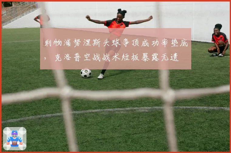 利物浦努涅斯头球争顶成功率垫底，克洛普空战战术短板暴露无遗
