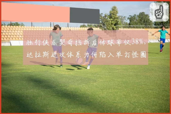 独行侠东契奇挡拆后传球率仅38%，达拉斯进攻体系为何陷入单打怪圈？