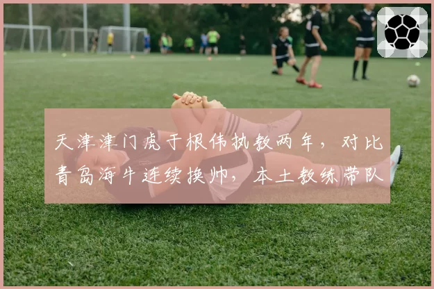 天津津门虎于根伟执教两年，对比青岛海牛连续换帅，本土教练带队保级成功率更高