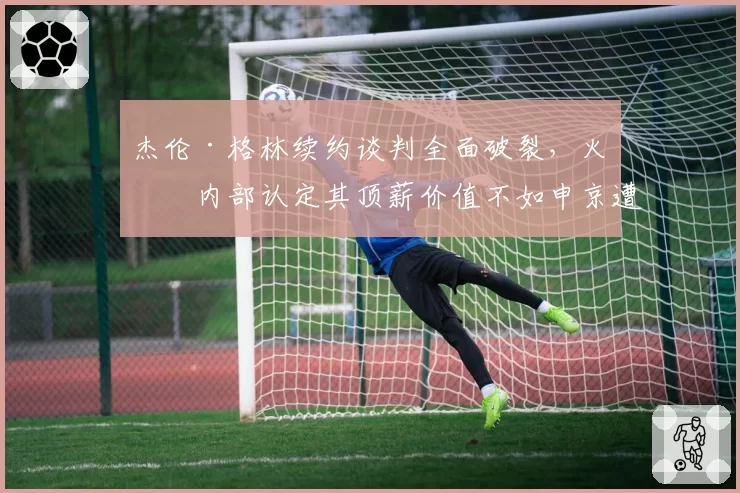 杰伦·格林续约谈判全面破裂,火箭内部认定其顶薪价值不如申京遭球员阵营回击