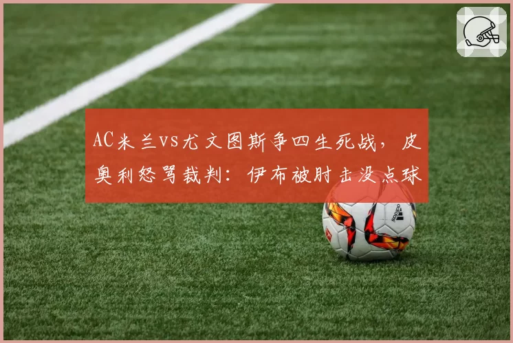 AC米兰vs尤文图斯争四生死战，皮奥利怒骂裁判：伊布被肘击没点球太荒谬