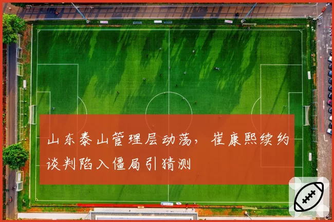 山东泰山管理层动荡，崔康熙续约谈判陷入僵局引猜测