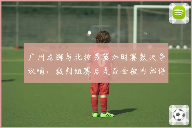 广州龙狮与北控男篮加时赛数次争议哨，裁判组赛后是否会被内部停哨？