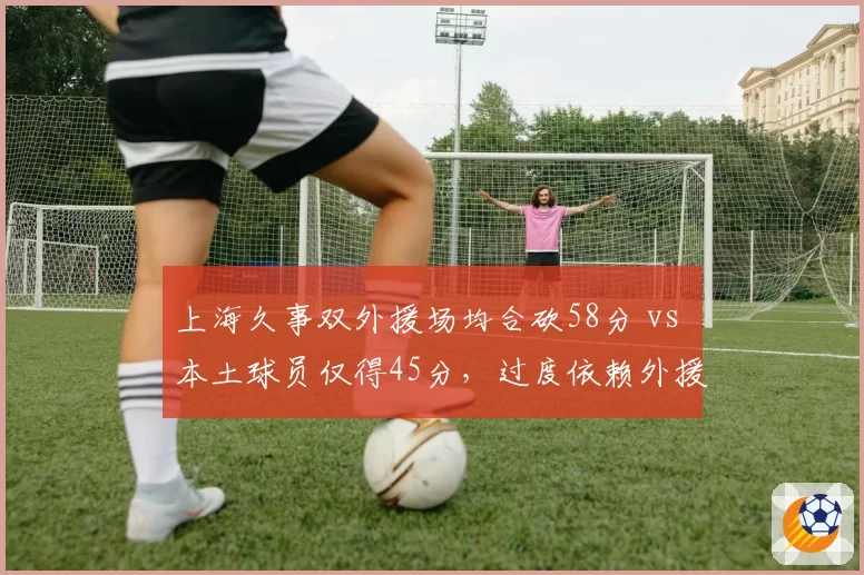 上海久事双外援场均合砍58分 vs 本土球员仅得45分,过度依赖外援埋下隐患