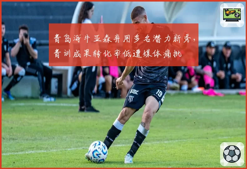 青岛海牛亚森弃用多名潜力新秀，青训成果转化率低遭媒体痛批