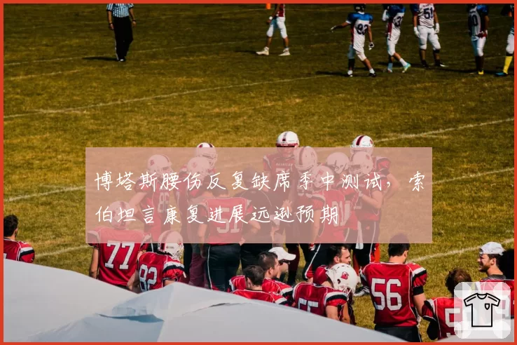 博塔斯腰伤反复缺席季中测试,索伯坦言康复进展远逊预期