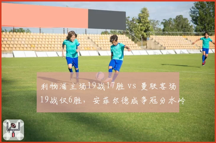 利物浦主场19战17胜 vs 曼联客场19战仅6胜，安菲尔德成争冠分水岭