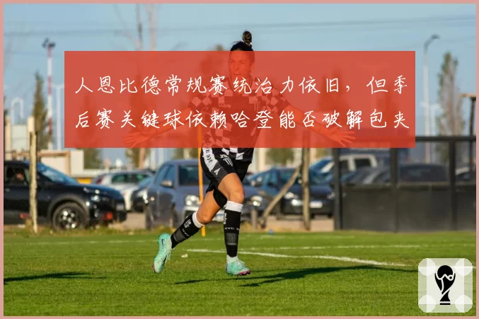 人恩比德常规赛统治力依旧，但季后赛关键球依赖哈登能否破解包夹？