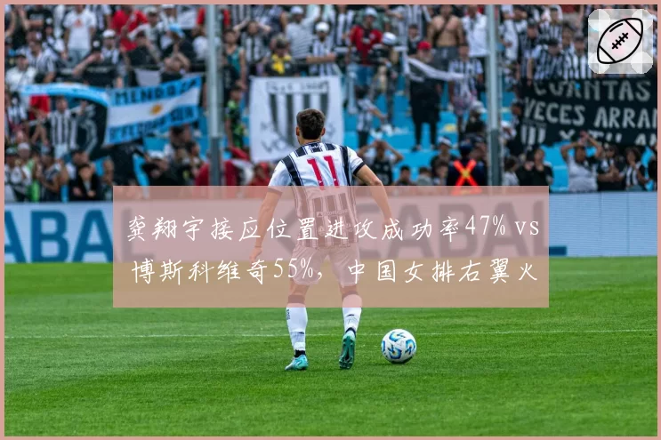 龚翔宇接应位置进攻成功率47% vs 博斯科维奇55%，中国女排右翼火力需补强