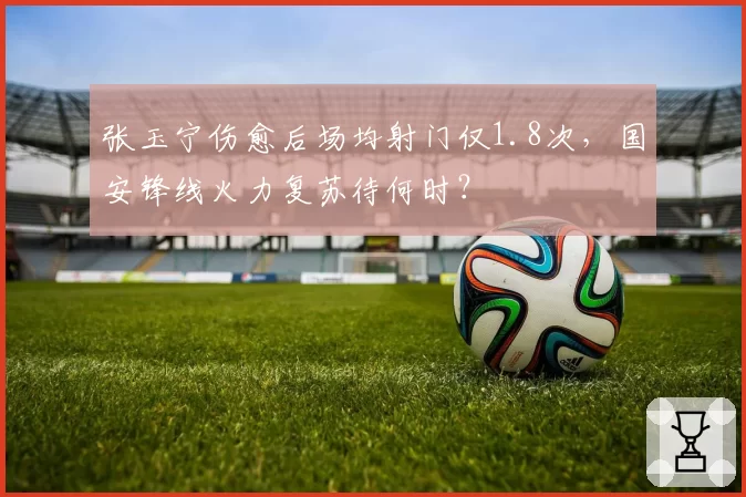 张玉宁伤愈后场均射门仅1.8次，国安锋线火力复苏待何时？