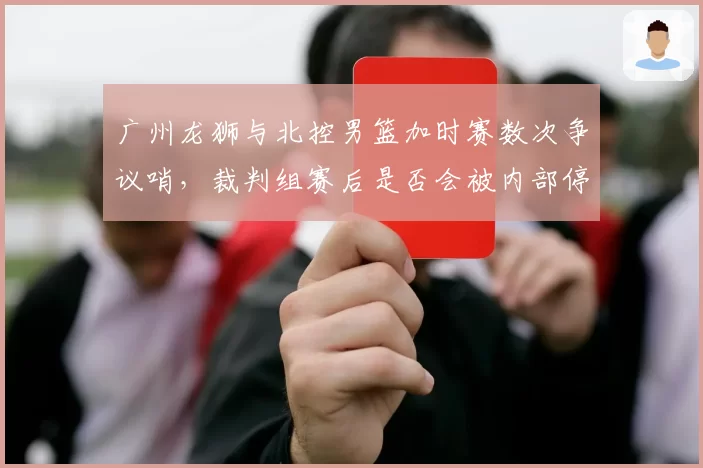 广州龙狮与北控男篮加时赛数次争议哨，裁判组赛后是否会被内部停哨？