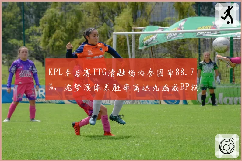 KPL季后赛TTG清融场均参团率88.7%，沈梦溪体系胜率高达九成成BP核心
