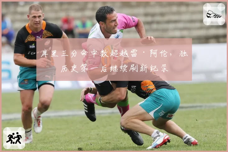 库里三分命中数超越雷·阿伦，独享历史第一后继续刷新纪录