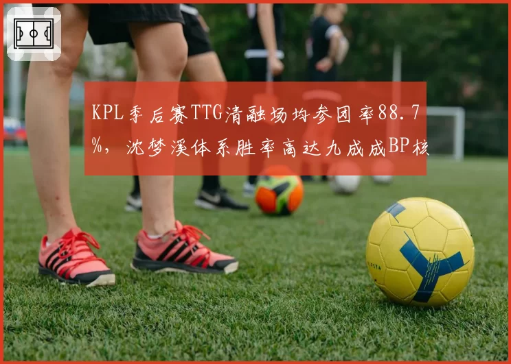 KPL季后赛TTG清融场均参团率88.7%,沈梦溪体系胜率高达九成成BP核心
