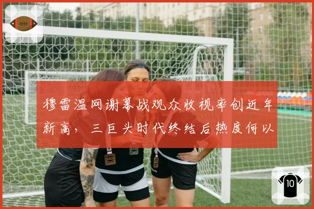 穆雷温网谢幕战观众收视率创近年新高,三巨头时代终结后热度何以为继?