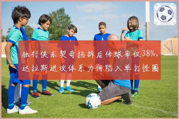 独行侠东契奇挡拆后传球率仅38%，达拉斯进攻体系为何陷入单打怪圈？