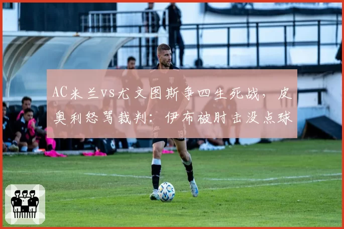 AC米兰vs尤文图斯争四生死战，皮奥利怒骂裁判：伊布被肘击没点球太荒谬