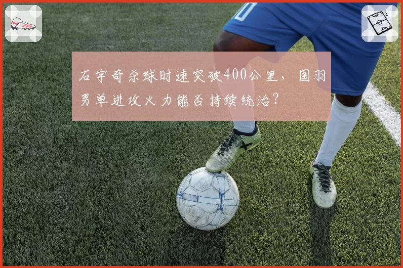 石宇奇杀球时速突破400公里，国羽男单进攻火力能否持续统治？