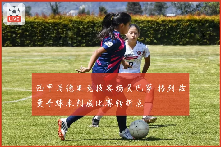 西甲马德里竞技客场负巴萨 格列兹曼手球未判成比赛转折点