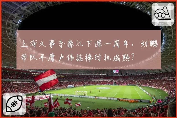 上海久事李春江下课一周年,刘鹏带队平庸卢伟接棒时机成熟?
